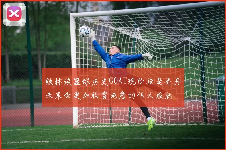 铁林谈篮球历史GOAT现阶段是乔丹未来会更加欣赏老詹的伟大成就