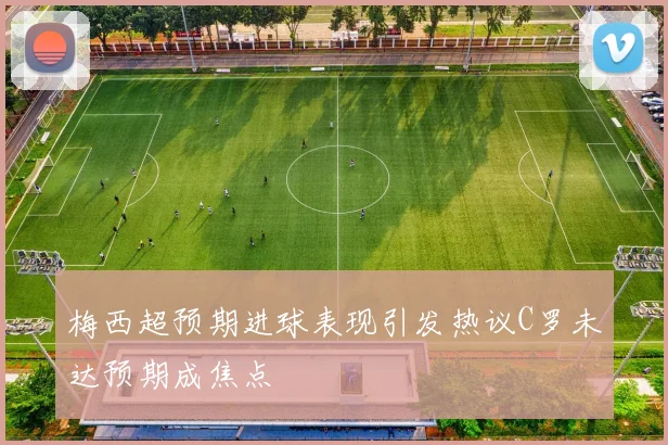 梅西超预期进球表现引发热议C罗未达预期成焦点