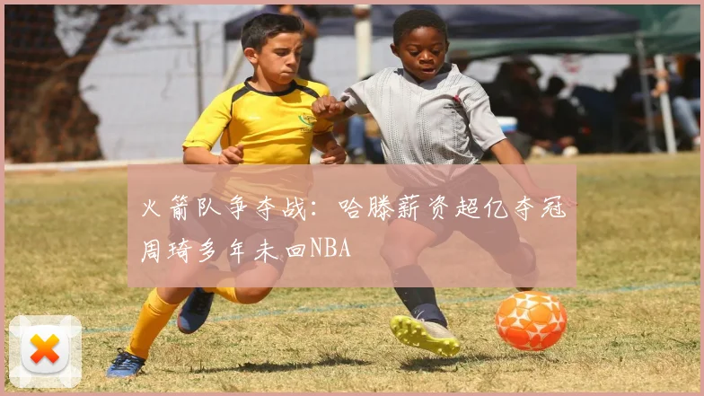 火箭队争夺战：哈滕薪资超亿夺冠周琦多年未回NBA