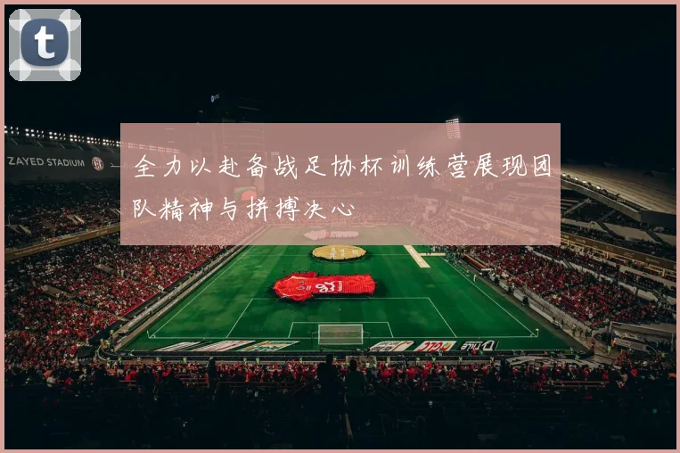 全力以赴备战足协杯训练营展现团队精神与拼搏决心