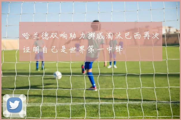 哈兰德双响助力挪威淘汰巴西再次证明自己是世界第一中锋