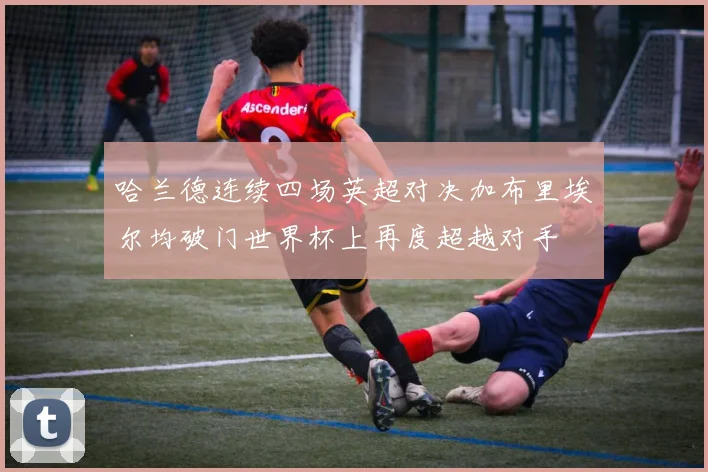 哈兰德连续四场英超对决加布里埃尔均破门世界杯上再度超越对手