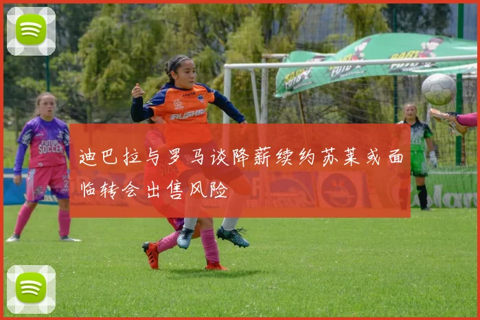 迪巴拉与罗马谈降薪续约苏莱或面临转会出售风险