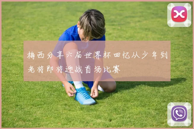 梅西分享六届世界杯回忆从少年到老将即将迎战首场比赛