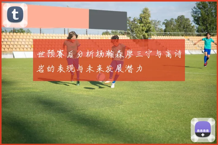 世预赛后分析杨瀚森廖三宁与高诗岩的表现与未来发展潜力